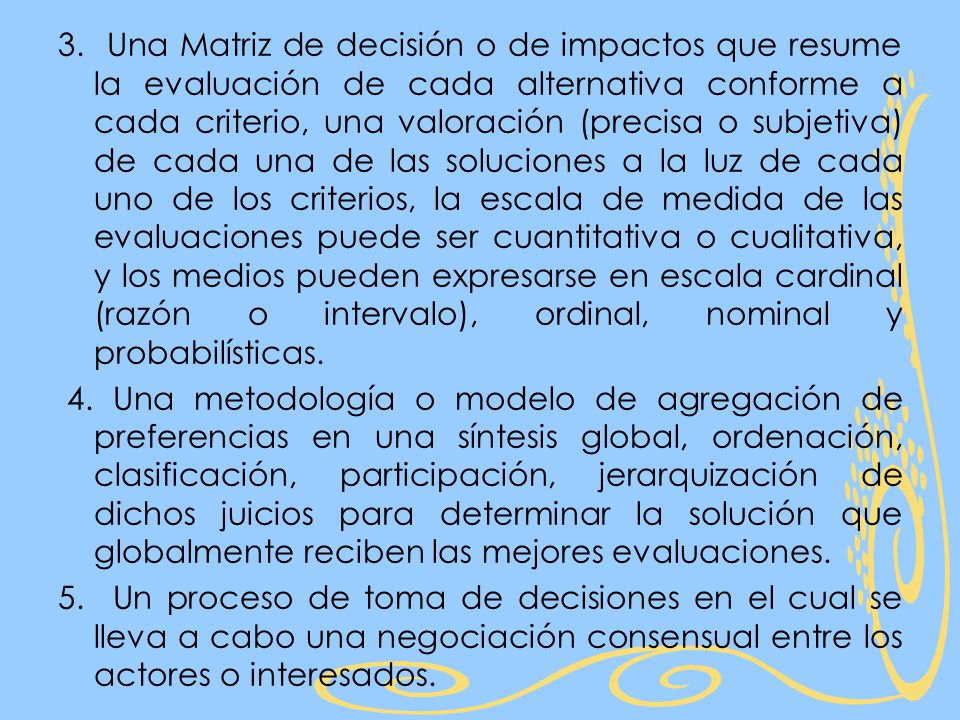 3. Una Matriz de decisión o de impactos que resume la evaluación de cada alternativa conforme a cada criterio, una valoración (precisa o subjetiva) de cada una de las soluciones a la luz de cada uno de los criterios, la escala de medida de las evaluaciones puede ser cuantitativa o cualitativa, y los medios pueden expresarse en escala cardinal (razón o intervalo), ordinal, nominal y probabilísticas.