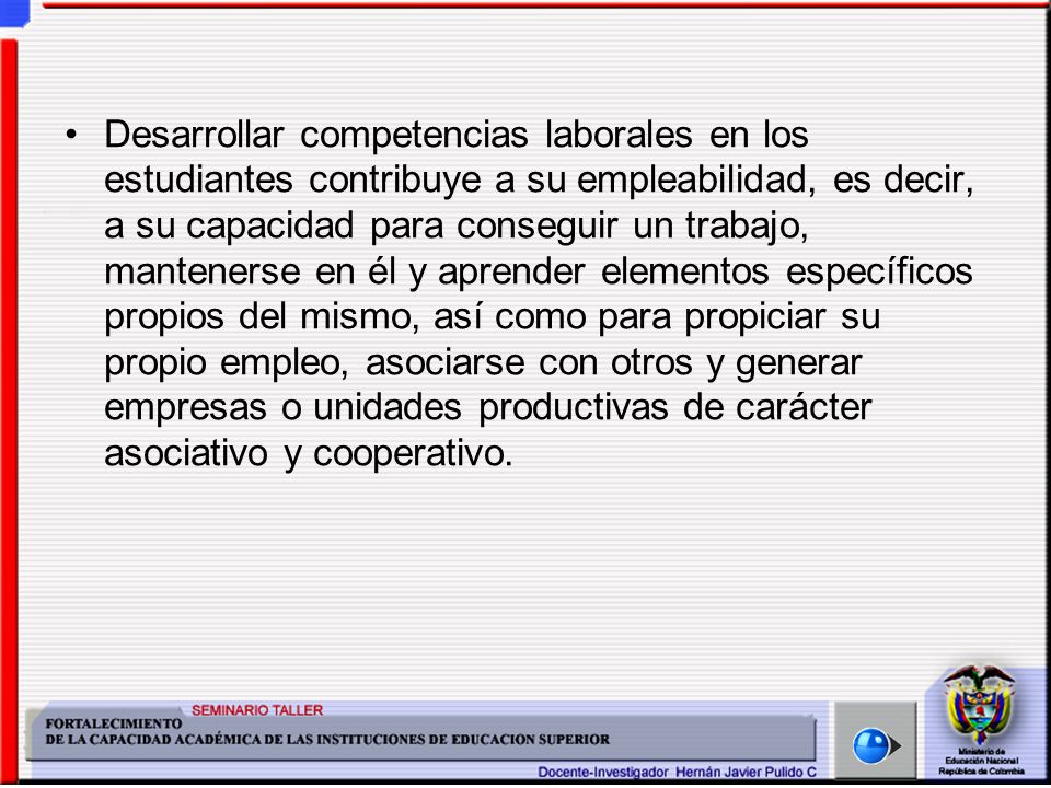 Desarrollar competencias laborales en los estudiantes contribuye a su empleabilidad, es decir, a su capacidad para conseguir un trabajo, mantenerse en él y aprender elementos específicos propios del mismo, así como para propiciar su propio empleo, asociarse con otros y generar empresas o unidades productivas de carácter asociativo y cooperativo.