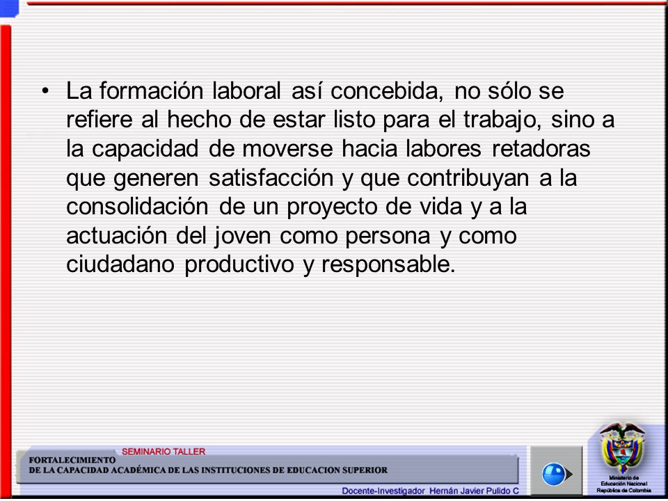 La formación laboral así concebida, no sólo se refiere al hecho de estar listo para el trabajo, sino a la capacidad de moverse hacia labores retadoras que generen satisfacción y que contribuyan a la consolidación de un proyecto de vida y a la actuación del joven como persona y como ciudadano productivo y responsable.