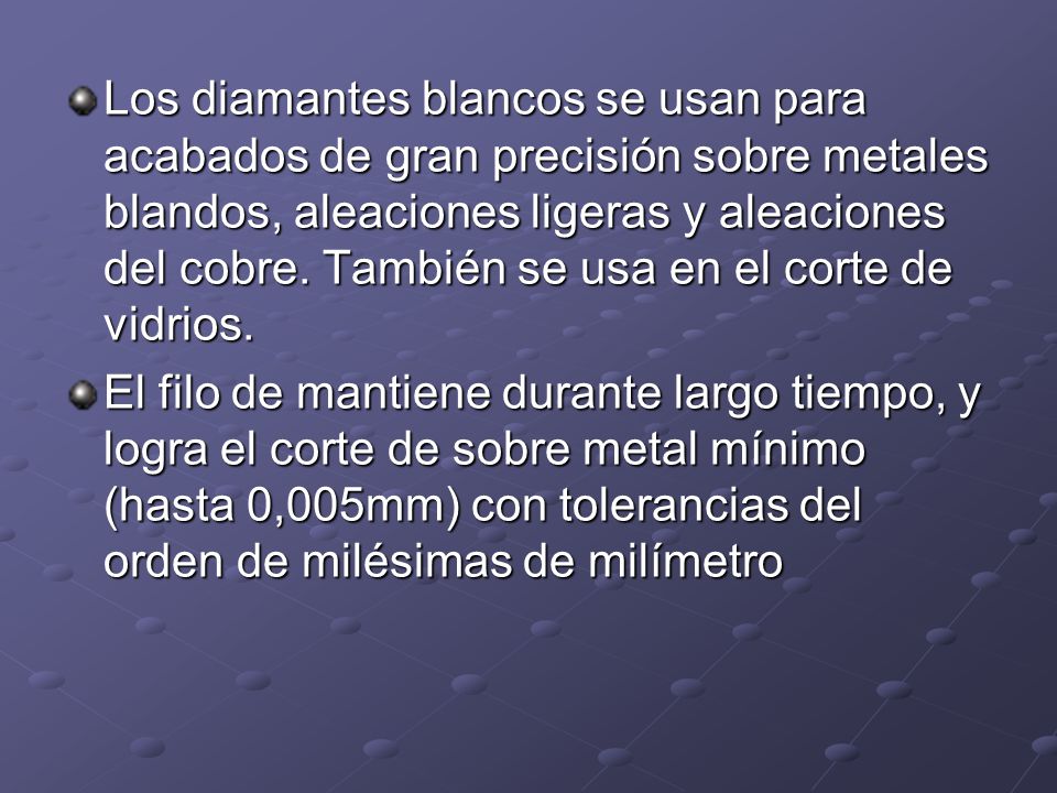 Los diamantes blancos se usan para acabados de gran precisión sobre metales blandos, aleaciones ligeras y aleaciones del cobre. También se usa en el corte de vidrios.