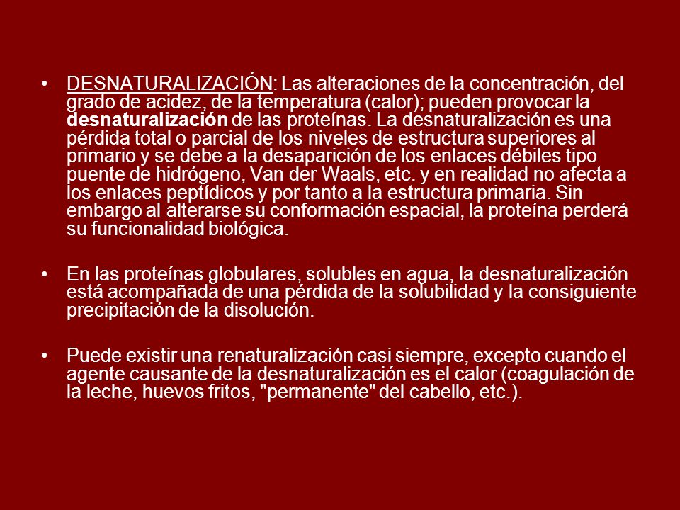 DESNATURALIZACIÓN: Las alteraciones de la concentración, del grado de acidez, de la temperatura (calor); pueden provocar la desnaturalización de las proteínas. La desnaturalización es una pérdida total o parcial de los niveles de estructura superiores al primario y se debe a la desaparición de los enlaces débiles tipo puente de hidrógeno, Van der Waals, etc. y en realidad no afecta a los enlaces peptídicos y por tanto a la estructura primaria. Sin embargo al alterarse su conformación espacial, la proteína perderá su funcionalidad biológica.