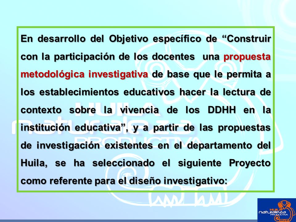 En desarrollo del Objetivo específico de Construir con la participación de los docentes una propuesta metodológica investigativa de base que le permita a los establecimientos educativos hacer la lectura de contexto sobre la vivencia de los DDHH en la institución educativa , y a partir de las propuestas de investigación existentes en el departamento del Huila, se ha seleccionado el siguiente Proyecto como referente para el diseño investigativo:
