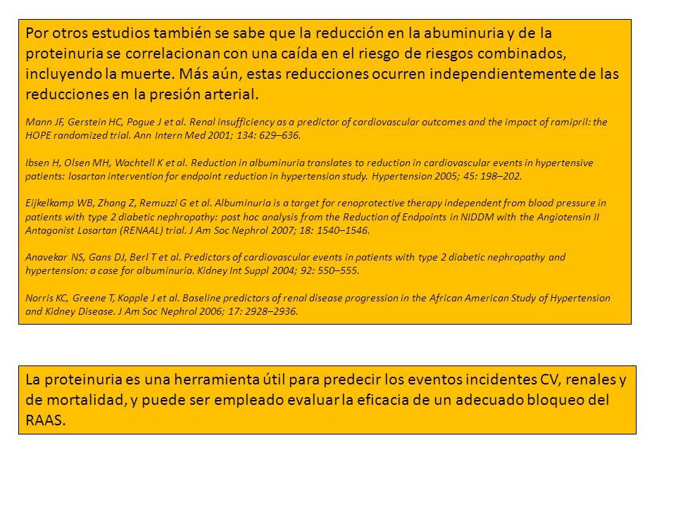 Por otros estudios también se sabe que la reducción en la abuminuria y de la proteinuria se correlacionan con una caída en el riesgo de riesgos combinados, incluyendo la muerte. Más aún, estas reducciones ocurren independientemente de las reducciones en la presión arterial.