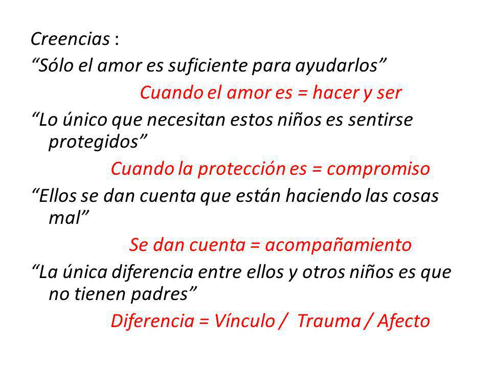 Creencias : Sólo el amor es suficiente para ayudarlos Cuando el amor es = hacer y ser Lo único que necesitan estos niños es sentirse protegidos Cuando la protección es = compromiso Ellos se dan cuenta que están haciendo las cosas mal Se dan cuenta = acompañamiento La única diferencia entre ellos y otros niños es que no tienen padres Diferencia = Vínculo / Trauma / Afecto