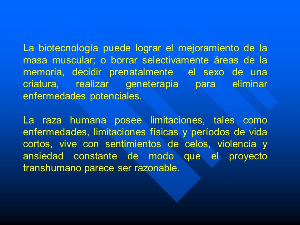 La biotecnología puede lograr el mejoramiento de la masa muscular; o borrar selectivamente áreas de la memoria, decidir prenatalmente el sexo de una criatura, realizar geneterapia para eliminar enfermedades potenciales.