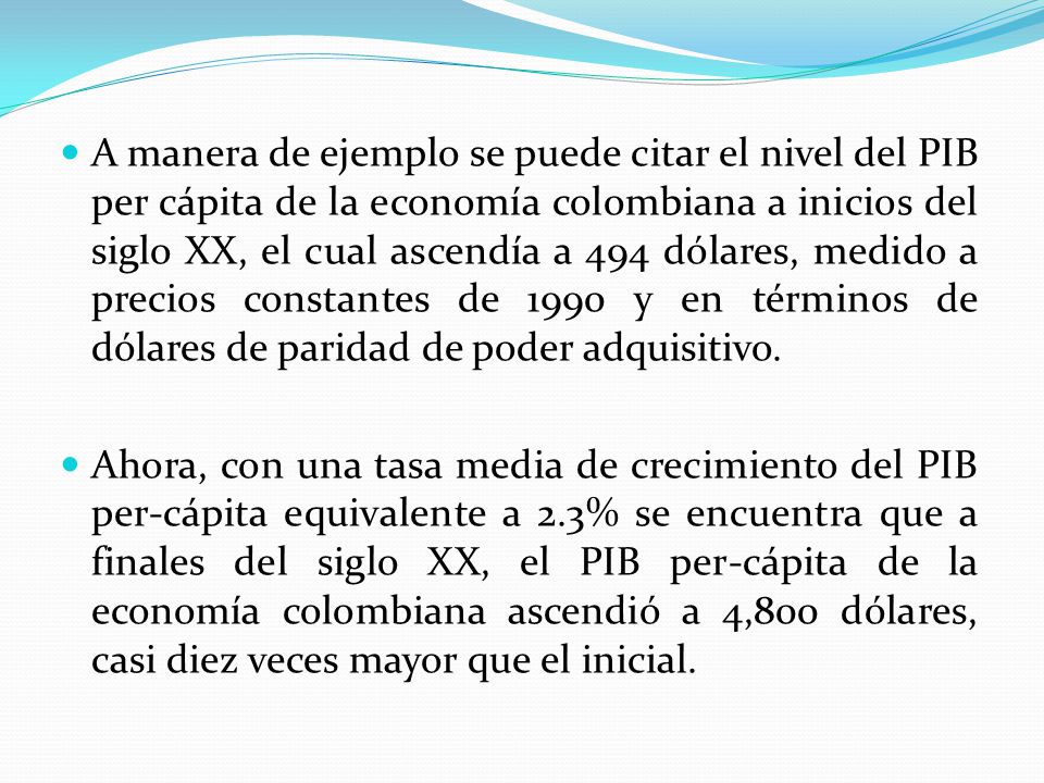 A manera de ejemplo se puede citar el nivel del PIB per cápita de la economía colombiana a inicios del siglo XX, el cual ascendía a 494 dólares, medido a precios constantes de 1990 y en términos de dólares de paridad de poder adquisitivo.