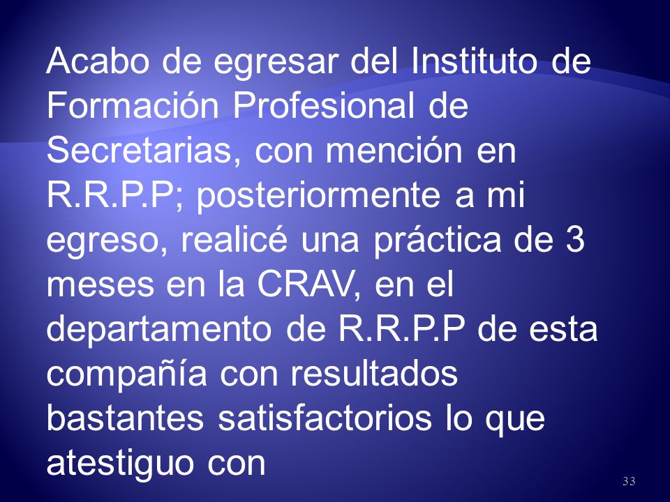 Acabo de egresar del Instituto de Formación Profesional de Secretarias, con mención en R.R.P.P; posteriormente a mi egreso, realicé una práctica de 3 meses en la CRAV, en el departamento de R.R.P.P de esta compañía con resultados bastantes satisfactorios lo que atestiguo con