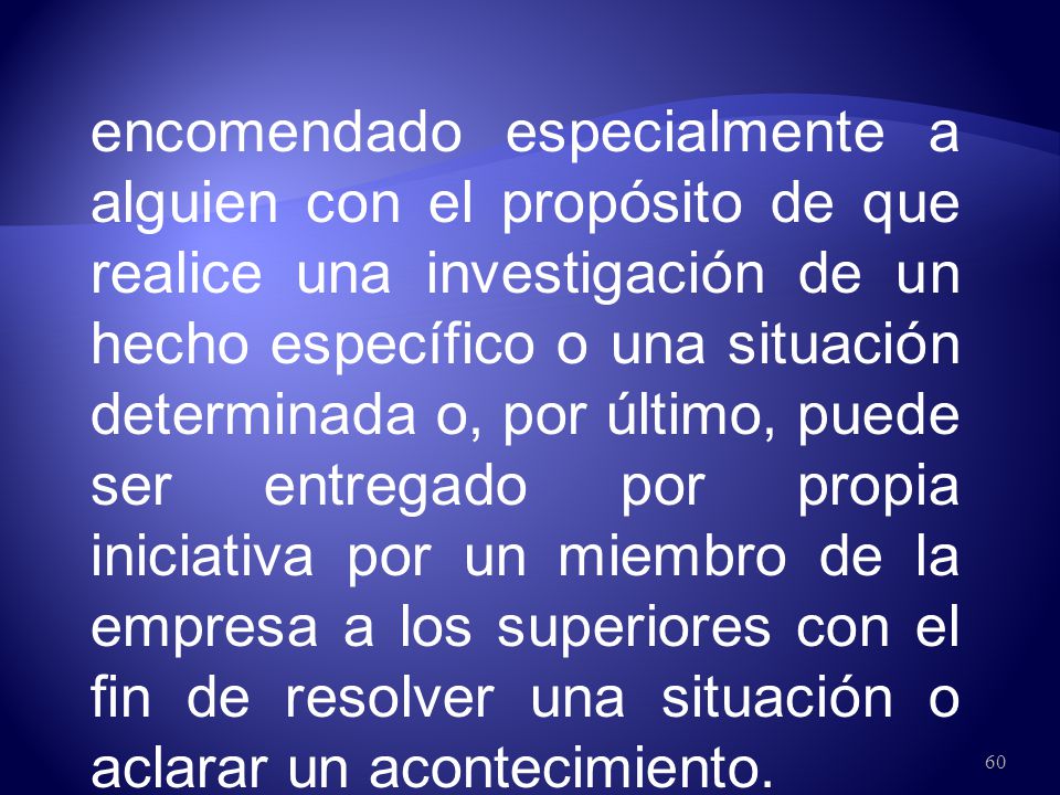 encomendado especialmente a alguien con el propósito de que realice una investigación de un hecho específico o una situación determinada o, por último, puede ser entregado por propia iniciativa por un miembro de la empresa a los superiores con el fin de resolver una situación o aclarar un acontecimiento.