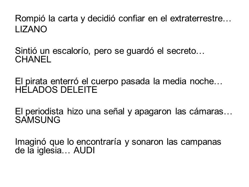 Rompió la carta y decidió confiar en el extraterrestre… LIZANO Sintió un escalorío, pero se guardó el secreto… CHANEL El pirata enterró el cuerpo pasada la media noche… HELADOS DELEITE El periodista hizo una señal y apagaron las cámaras… SAMSUNG Imaginó que lo encontraría y sonaron las campanas de la iglesia… AUDI