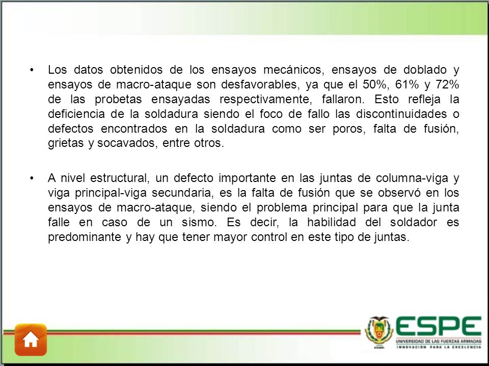Los datos obtenidos de los ensayos mecánicos, ensayos de doblado y ensayos de macro-ataque son desfavorables, ya que el 50%, 61% y 72% de las probetas ensayadas respectivamente, fallaron. Esto refleja la deficiencia de la soldadura siendo el foco de fallo las discontinuidades o defectos encontrados en la soldadura como ser poros, falta de fusión, grietas y socavados, entre otros.