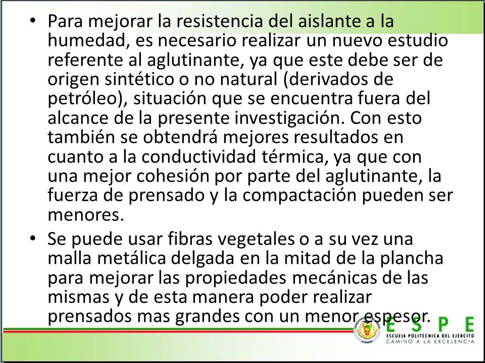 Para mejorar la resistencia del aislante a la humedad, es necesario realizar un nuevo estudio referente al aglutinante, ya que este debe ser de origen sintético o no natural (derivados de petróleo), situación que se encuentra fuera del alcance de la presente investigación. Con esto también se obtendrá mejores resultados en cuanto a la conductividad térmica, ya que con una mejor cohesión por parte del aglutinante, la fuerza de prensado y la compactación pueden ser menores.