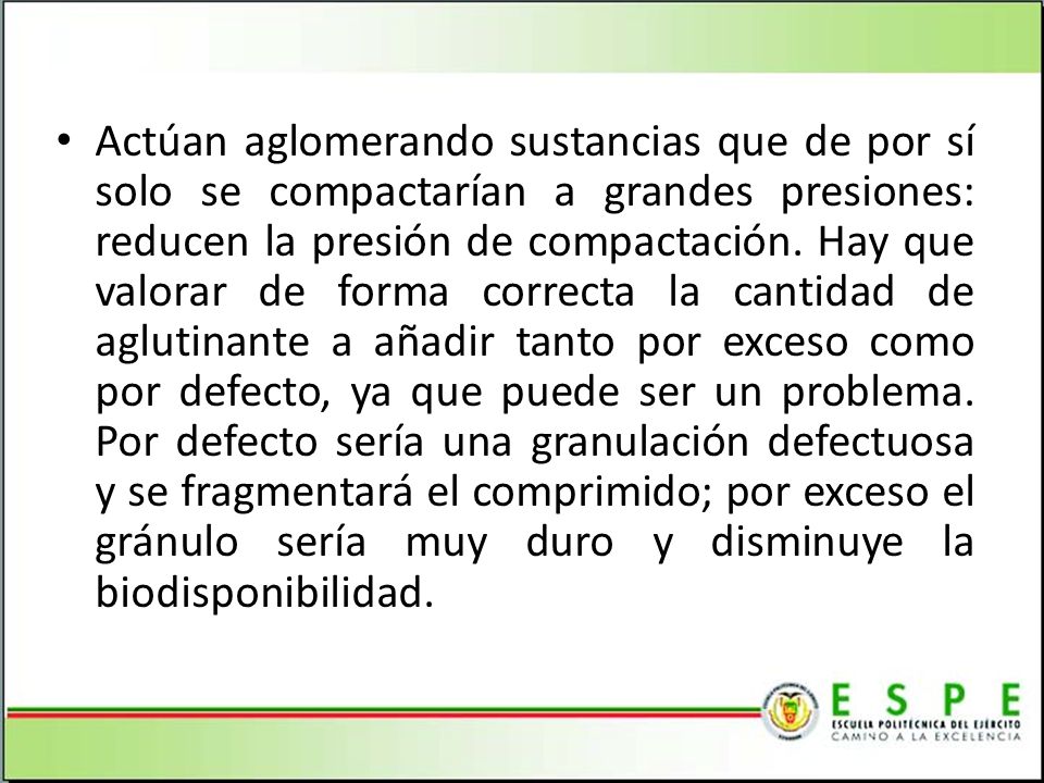 Actúan aglomerando sustancias que de por sí solo se compactarían a grandes presiones: reducen la presión de compactación. Hay que valorar de forma correcta la cantidad de aglutinante a añadir tanto por exceso como por defecto, ya que puede ser un problema. Por defecto sería una granulación defectuosa y se fragmentará el comprimido; por exceso el gránulo sería muy duro y disminuye la biodisponibilidad.