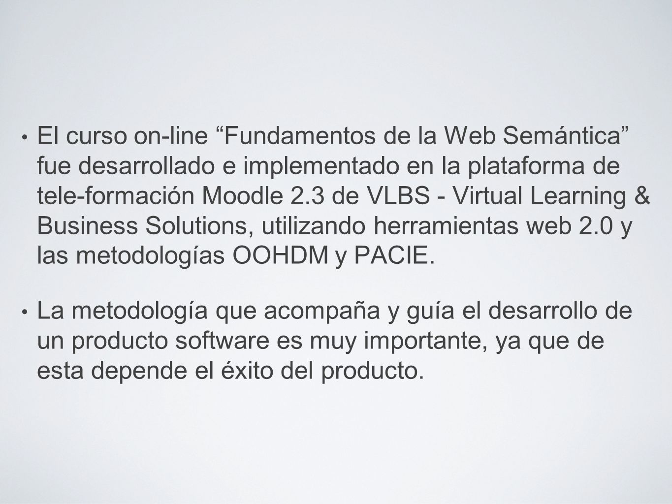 El curso on-line Fundamentos de la Web Semántica fue desarrollado e implementado en la plataforma de tele-formación Moodle 2.3 de VLBS - Virtual Learning & Business Solutions, utilizando herramientas web 2.0 y las metodologías OOHDM y PACIE.