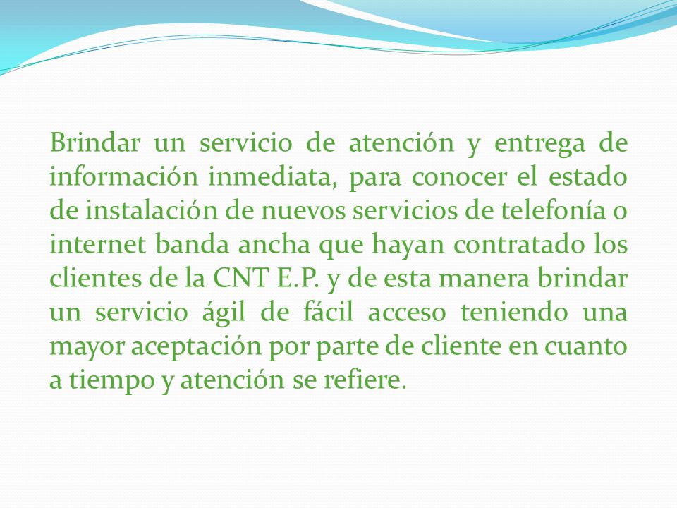 Brindar un servicio de atención y entrega de información inmediata, para conocer el estado de instalación de nuevos servicios de telefonía o internet banda ancha que hayan contratado los clientes de la CNT E.P.
