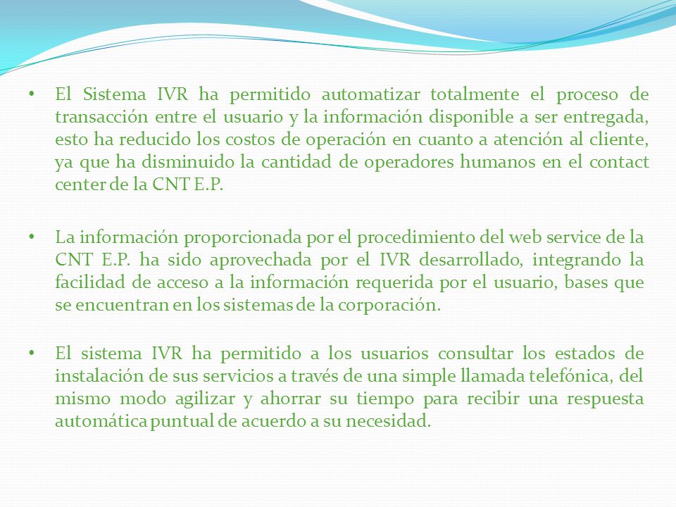 El Sistema IVR ha permitido automatizar totalmente el proceso de transacción entre el usuario y la información disponible a ser entregada, esto ha reducido los costos de operación en cuanto a atención al cliente, ya que ha disminuido la cantidad de operadores humanos en el contact center de la CNT E.P.