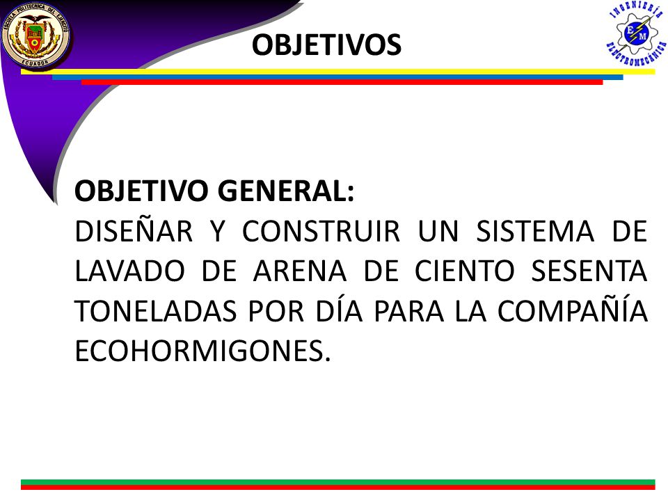 OBJETIVOS OBJETIVO GENERAL: DISEÑAR Y CONSTRUIR UN SISTEMA DE LAVADO DE ARENA DE CIENTO SESENTA TONELADAS POR DÍA PARA LA COMPAÑÍA ECOHORMIGONES.