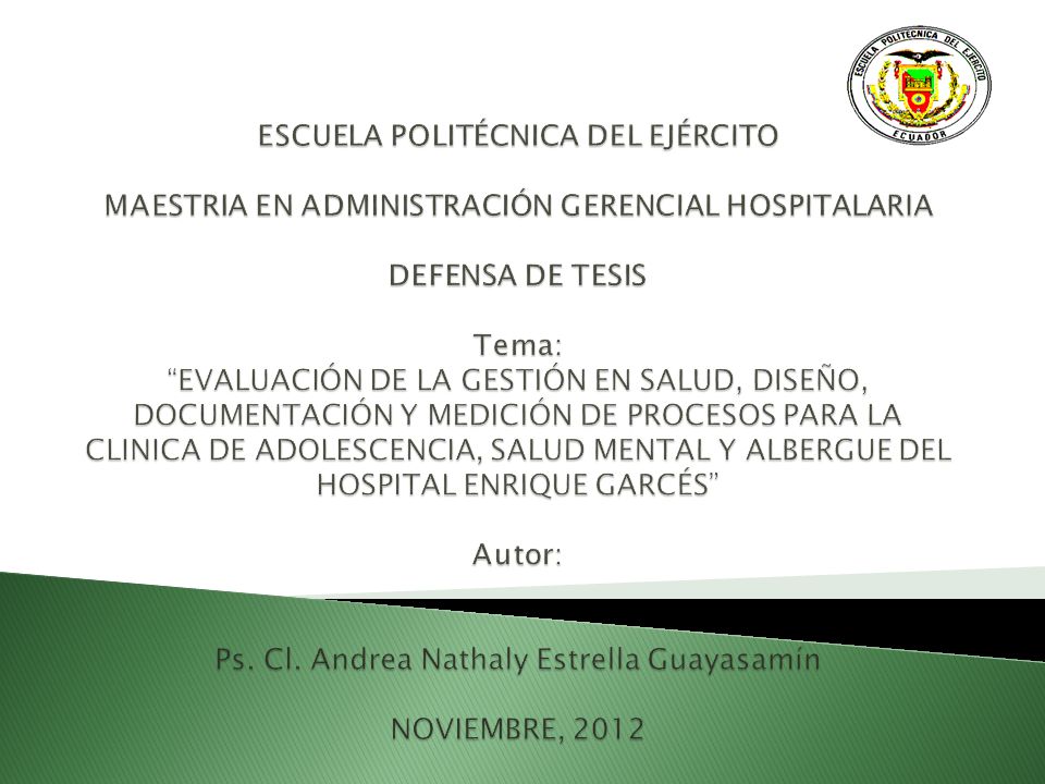 ESCUELA POLITÉCNICA DEL EJÉRCITO MAESTRIA EN ADMINISTRACIÓN GERENCIAL HOSPITALARIA DEFENSA DE TESIS Tema: EVALUACIÓN DE LA GESTIÓN EN SALUD, DISEÑO, DOCUMENTACIÓN Y MEDICIÓN DE PROCESOS PARA LA CLINICA DE ADOLESCENCIA, SALUD MENTAL Y ALBERGUE DEL HOSPITAL ENRIQUE GARCÉS Autor: Ps.