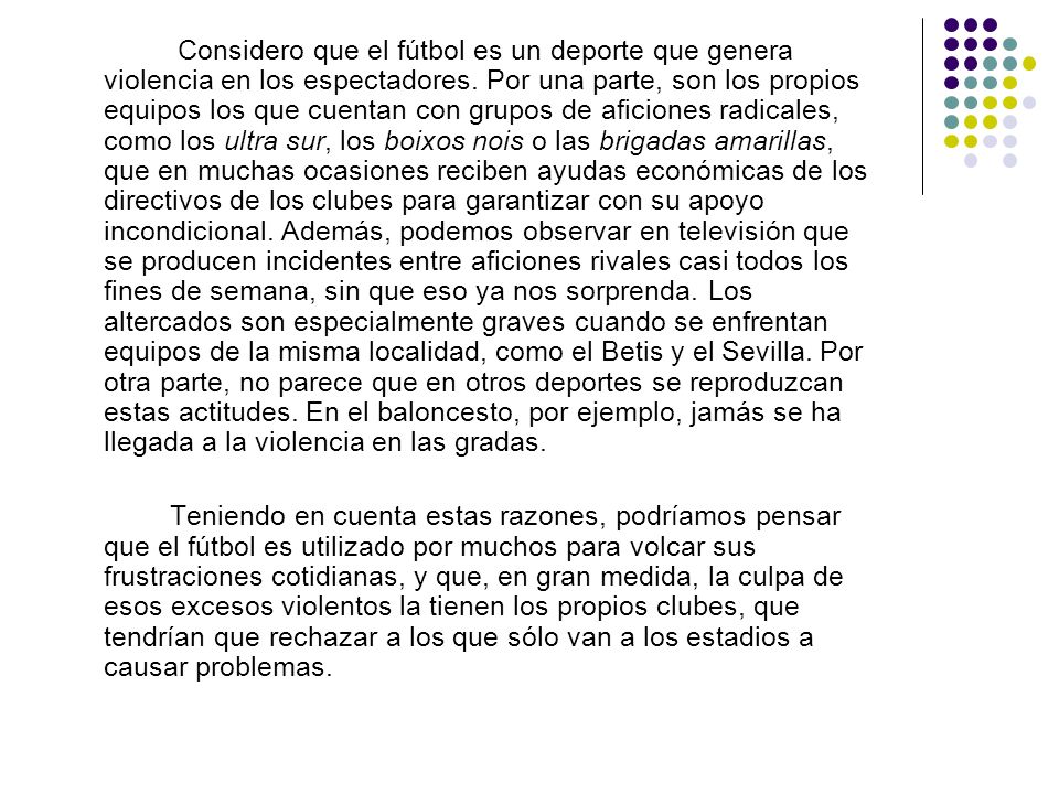 Considero que el fútbol es un deporte que genera violencia en los espectadores. Por una parte, son los propios equipos los que cuentan con grupos de aficiones radicales, como los ultra sur, los boixos nois o las brigadas amarillas, que en muchas ocasiones reciben ayudas económicas de los directivos de los clubes para garantizar con su apoyo incondicional. Además, podemos observar en televisión que se producen incidentes entre aficiones rivales casi todos los fines de semana, sin que eso ya nos sorprenda. Los altercados son especialmente graves cuando se enfrentan equipos de la misma localidad, como el Betis y el Sevilla. Por otra parte, no parece que en otros deportes se reproduzcan estas actitudes. En el baloncesto, por ejemplo, jamás se ha llegada a la violencia en las gradas.
