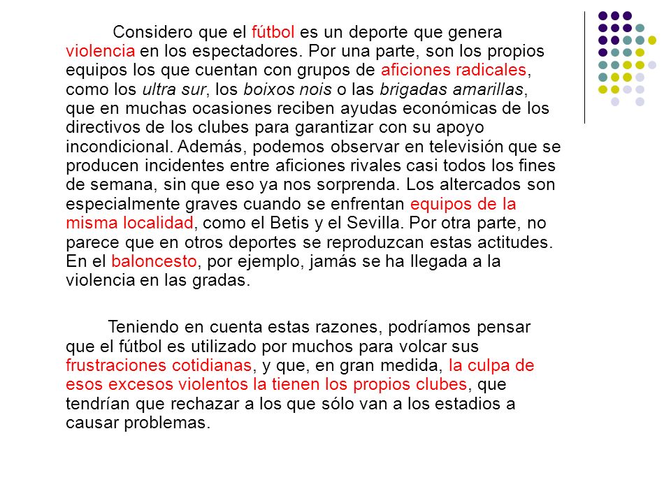 Considero que el fútbol es un deporte que genera violencia en los espectadores. Por una parte, son los propios equipos los que cuentan con grupos de aficiones radicales, como los ultra sur, los boixos nois o las brigadas amarillas, que en muchas ocasiones reciben ayudas económicas de los directivos de los clubes para garantizar con su apoyo incondicional. Además, podemos observar en televisión que se producen incidentes entre aficiones rivales casi todos los fines de semana, sin que eso ya nos sorprenda. Los altercados son especialmente graves cuando se enfrentan equipos de la misma localidad, como el Betis y el Sevilla. Por otra parte, no parece que en otros deportes se reproduzcan estas actitudes. En el baloncesto, por ejemplo, jamás se ha llegada a la violencia en las gradas.
