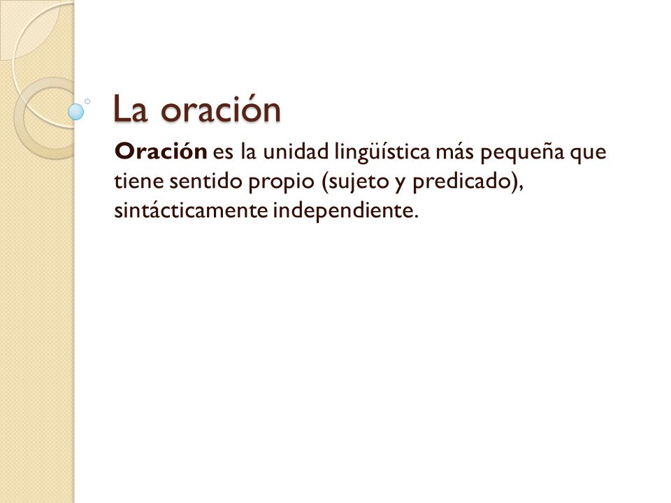 La oración Oración es la unidad lingüística más pequeña que tiene sentido propio (sujeto y predicado), sintácticamente independiente.