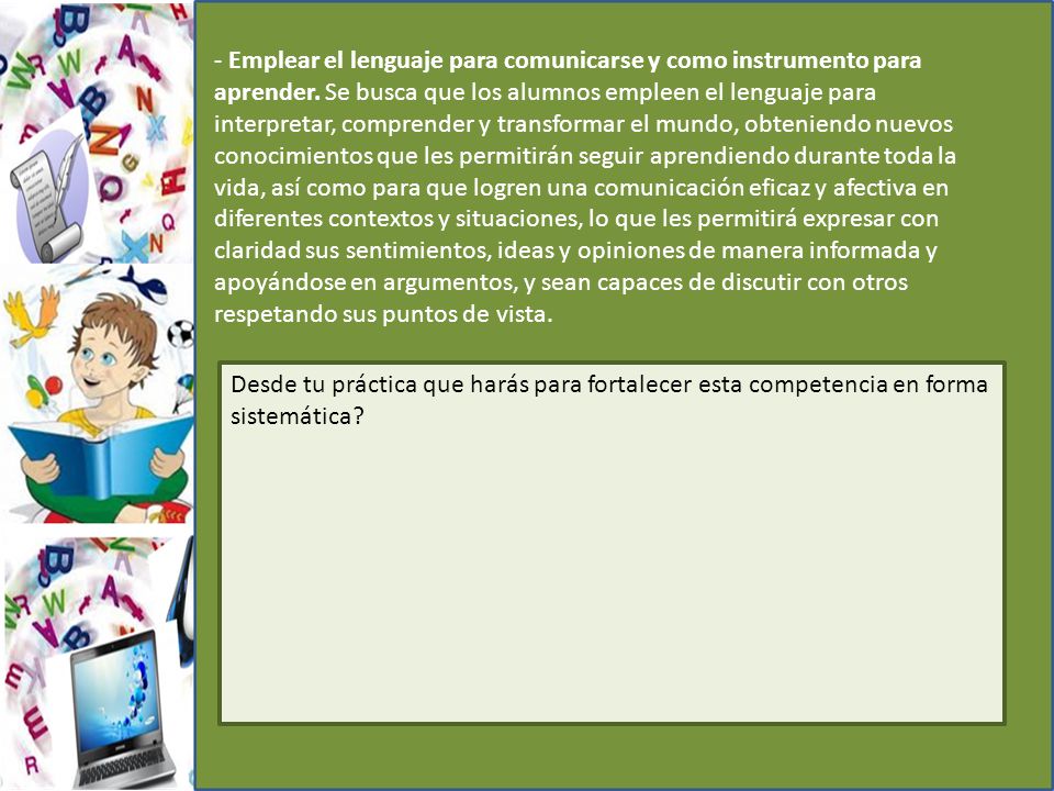 - Emplear el lenguaje para comunicarse y como instrumento para aprender. Se busca que los alumnos empleen el lenguaje para interpretar, comprender y transformar el mundo, obteniendo nuevos conocimientos que les permitirán seguir aprendiendo durante toda la vida, así como para que logren una comunicación eficaz y afectiva en diferentes contextos y situaciones, lo que les permitirá expresar con claridad sus sentimientos, ideas y opiniones de manera informada y apoyándose en argumentos, y sean capaces de discutir con otros respetando sus puntos de vista.