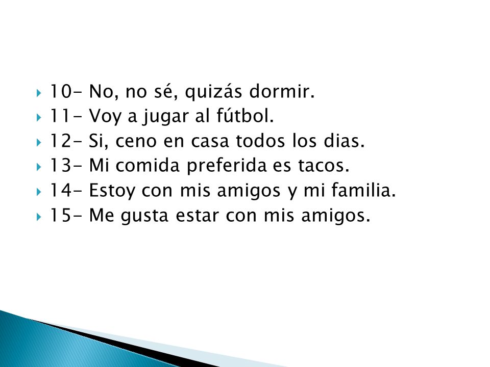 10- No, no sé, quizás dormir. 11- Voy a jugar al fútbol. 12- Si, ceno en casa todos los dias. 13- Mi comida preferida es tacos.