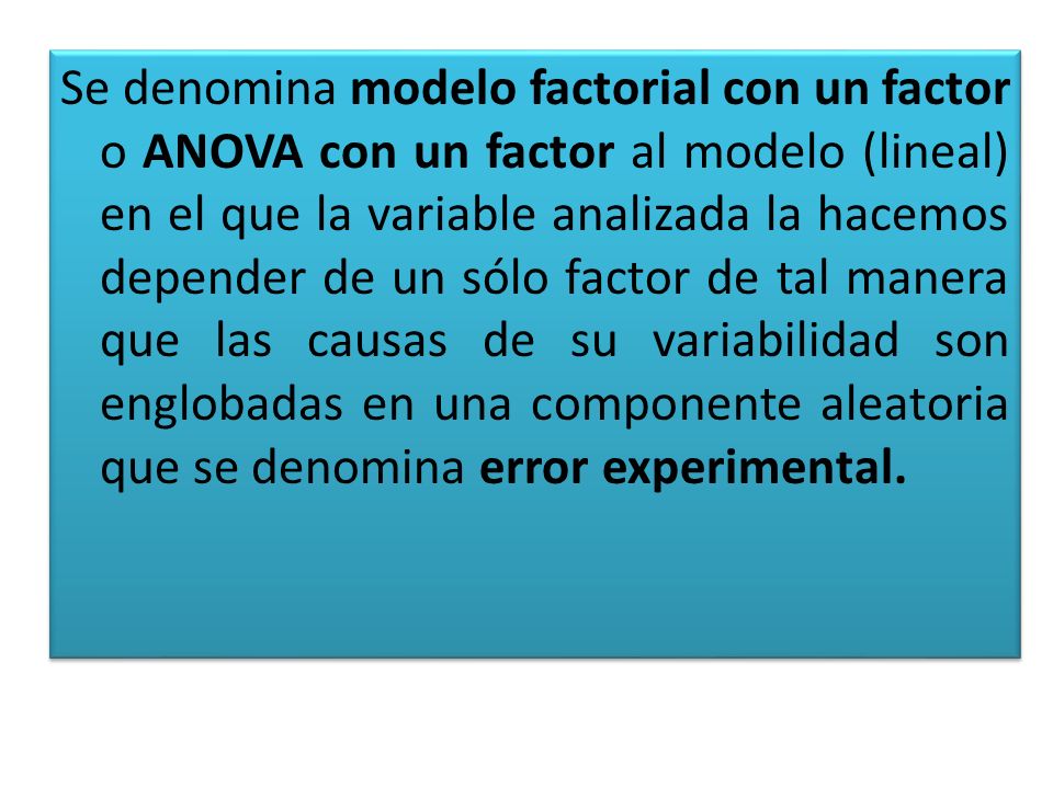 Se denomina modelo factorial con un factor o ANOVA con un factor al modelo (lineal) en el que la variable analizada la hacemos depender de un sólo factor de tal manera que las causas de su variabilidad son englobadas en una componente aleatoria que se denomina error experimental.