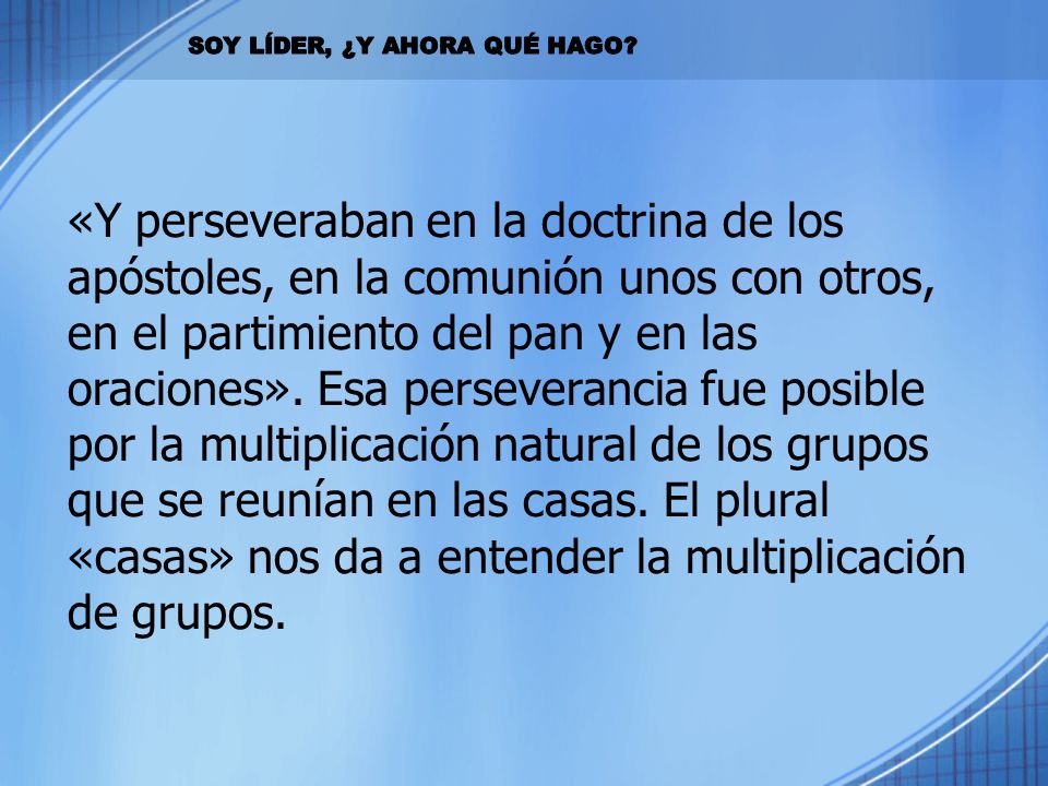 «Y perseveraban en la doctrina de los apóstoles, en la comunión unos con otros, en el partimiento del pan y en las oraciones». Esa perseverancia fue posible por la multiplicación natural de los grupos que se reunían en las casas. El plural «casas» nos da a entender la multiplicación de grupos.