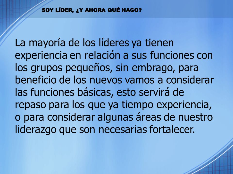 La mayoría de los líderes ya tienen experiencia en relación a sus funciones con los grupos pequeños, sin embrago, para beneficio de los nuevos vamos a considerar las funciones básicas, esto servirá de repaso para los que ya tiempo experiencia, o para considerar algunas áreas de nuestro liderazgo que son necesarias fortalecer.