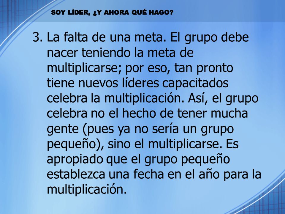 La falta de una meta. El grupo debe nacer teniendo la meta de multiplicarse; por eso, tan pronto tiene nuevos líderes capacitados celebra la multiplicación. Así, el grupo celebra no el hecho de tener mucha gente (pues ya no sería un grupo pequeño), sino el multiplicarse. Es apropiado que el grupo pequeño establezca una fecha en el año para la multiplicación.