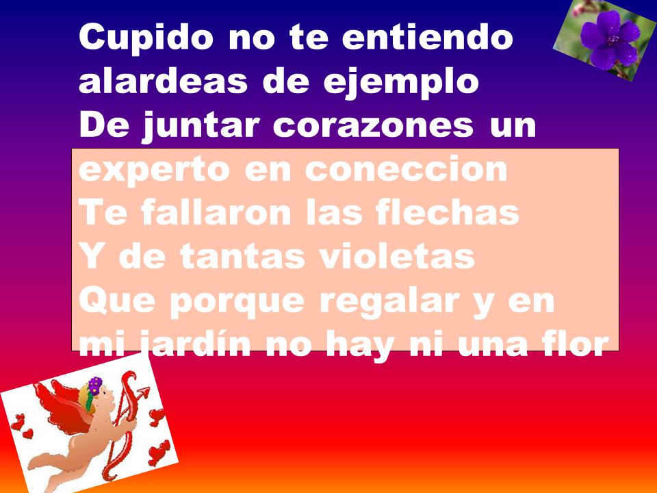 Cupido no te entiendo alardeas de ejemplo De juntar corazones un experto en coneccion Te fallaron las flechas Y de tantas violetas Que porque regalar y en mi jardín no hay ni una flor