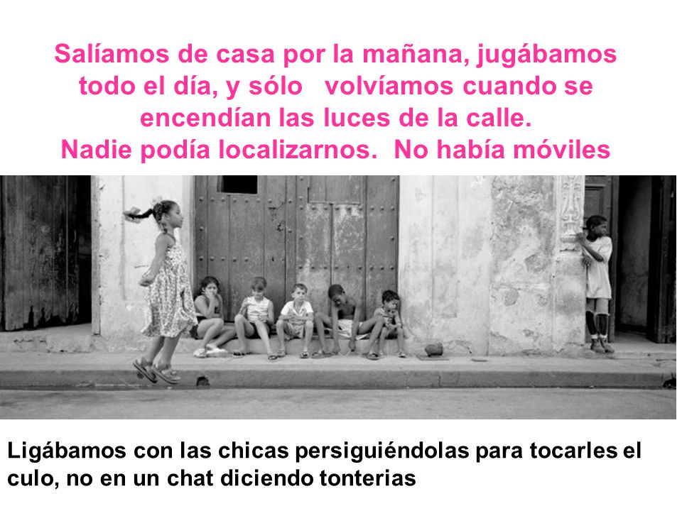 Salíamos de casa por la mañana, jugábamos todo el día, y sólo volvíamos cuando se encendían las luces de la calle. Nadie podía localizarnos. No había móviles