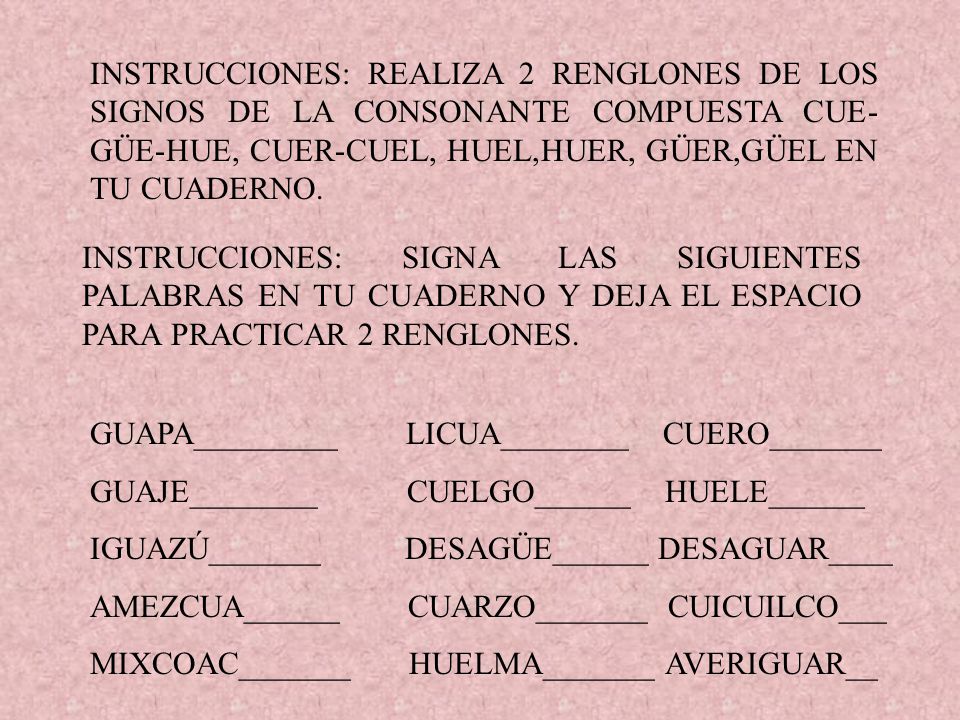 INSTRUCCIONES: REALIZA 2 RENGLONES DE LOS SIGNOS DE LA CONSONANTE COMPUESTA CUE-GÜE-HUE, CUER-CUEL, HUEL,HUER, GÜER,GÜEL EN TU CUADERNO.