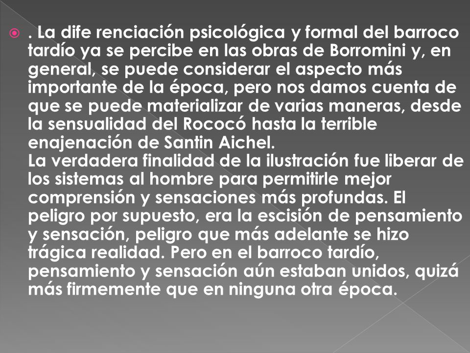 La dife renciación psicológica y formal del barroco tardío ya se percibe en las obras de Borromini y, en general, se puede considerar el aspecto más importante de la época, pero nos damos cuenta de que se puede materializar de varias maneras, desde la sensualidad del Rococó hasta la terrible enajenación de Santin Aichel.