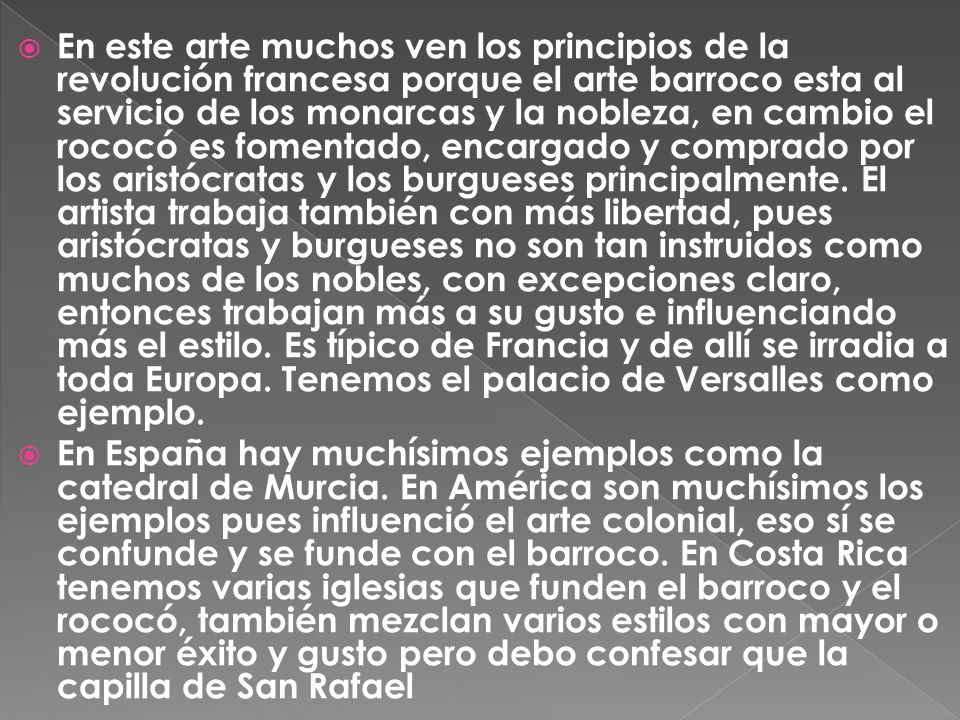En este arte muchos ven los principios de la revolución francesa porque el arte barroco esta al servicio de los monarcas y la nobleza, en cambio el rococó es fomentado, encargado y comprado por los aristócratas y los burgueses principalmente. El artista trabaja también con más libertad, pues aristócratas y burgueses no son tan instruidos como muchos de los nobles, con excepciones claro, entonces trabajan más a su gusto e influenciando más el estilo. Es típico de Francia y de allí se irradia a toda Europa. Tenemos el palacio de Versalles como ejemplo.