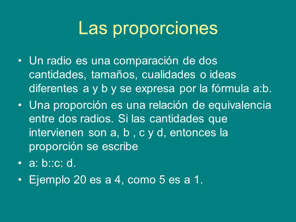 Las proporciones Un radio es una comparación de dos cantidades, tamaños, cualidades o ideas diferentes a y b y se expresa por la fórmula a:b.