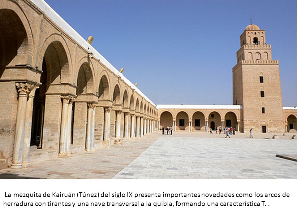 La mezquita de Kairuán (Túnez) del siglo IX presenta importantes novedades como los arcos de herradura con tirantes y una nave transversal a la quibla, formando una característica T.