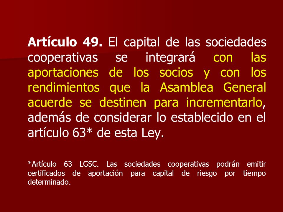 Artículo 49. El capital de las sociedades cooperativas se integrará con las aportaciones de los socios y con los rendimientos que la Asamblea General acuerde se destinen para incrementarlo, además de considerar lo establecido en el artículo 63* de esta Ley.
