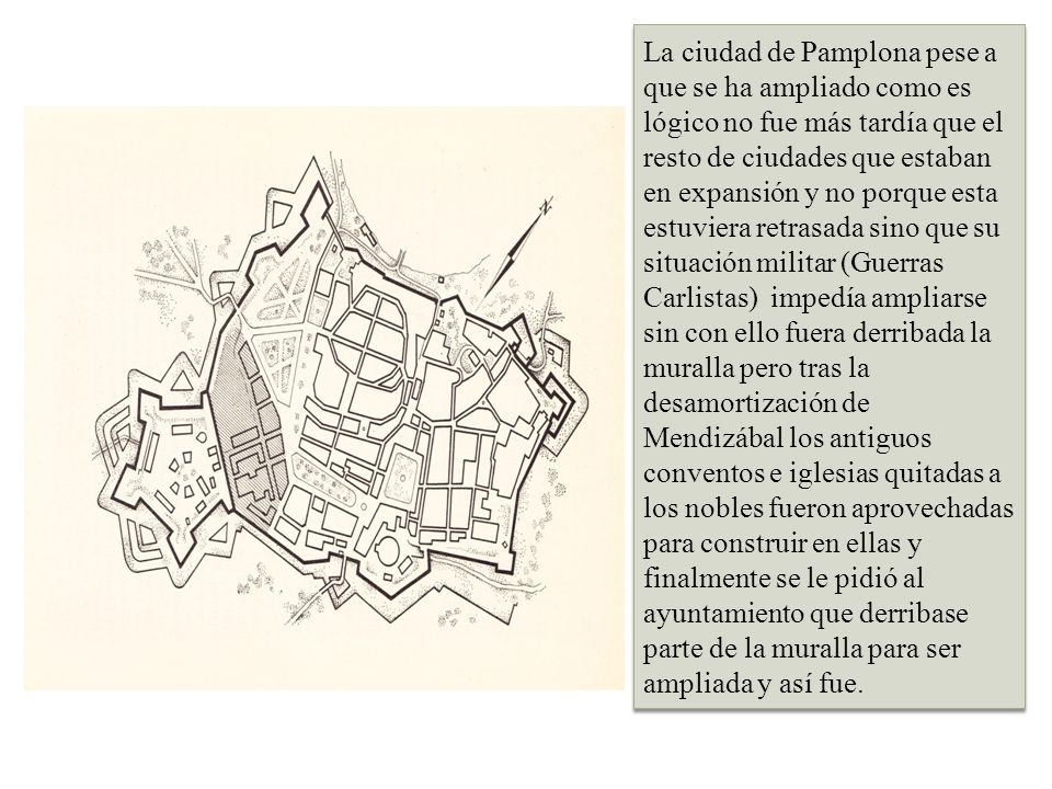La ciudad de Pamplona pese a que se ha ampliado como es lógico no fue más tardía que el resto de ciudades que estaban en expansión y no porque esta estuviera retrasada sino que su situación militar (Guerras Carlistas) impedía ampliarse sin con ello fuera derribada la muralla pero tras la desamortización de Mendizábal los antiguos conventos e iglesias quitadas a los nobles fueron aprovechadas para construir en ellas y finalmente se le pidió al ayuntamiento que derribase parte de la muralla para ser ampliada y así fue.