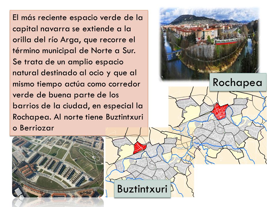 El más reciente espacio verde de la capital navarra se extiende a la orilla del río Arga, que recorre el término municipal de Norte a Sur. Se trata de un amplio espacio natural destinado al ocio y que al mismo tiempo actúa como corredor verde de buena parte de los barrios de la ciudad, en especial la Rochapea. Al norte tiene Buztintxuri o Berriozar