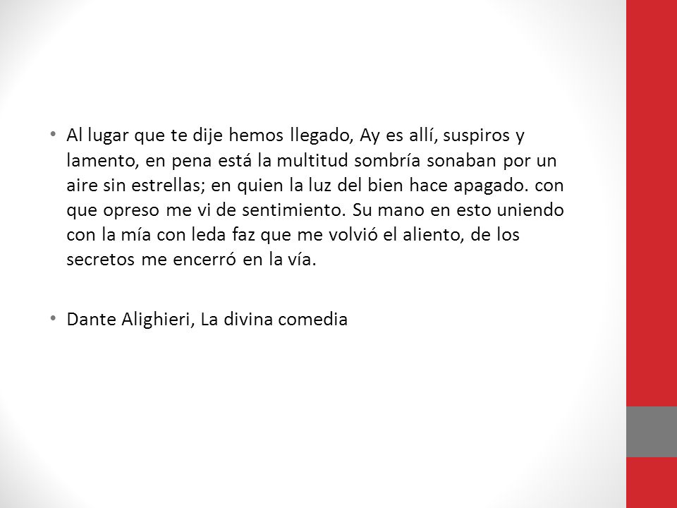 Al lugar que te dije hemos llegado, Ay es allí, suspiros y lamento, en pena está la multitud sombría sonaban por un aire sin estrellas; en quien la luz del bien hace apagado. con que opreso me vi de sentimiento. Su mano en esto uniendo con la mía con leda faz que me volvió el aliento, de los secretos me encerró en la vía.