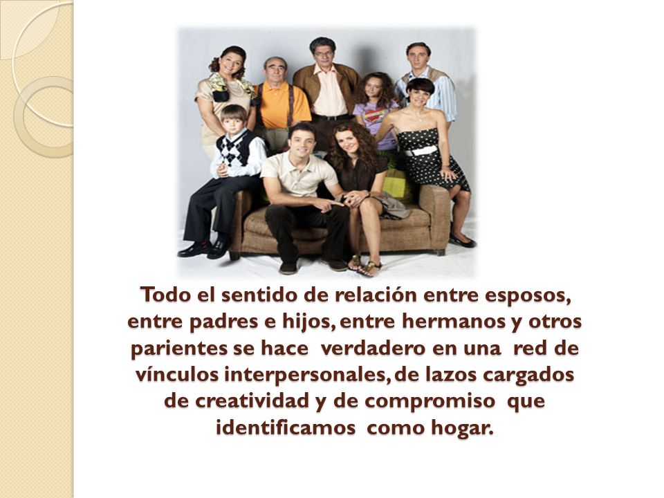 Todo el sentido de relación entre esposos, entre padres e hijos, entre hermanos y otros parientes se hace verdadero en una red de vínculos interpersonales, de lazos cargados de creatividad y de compromiso que identificamos como hogar.