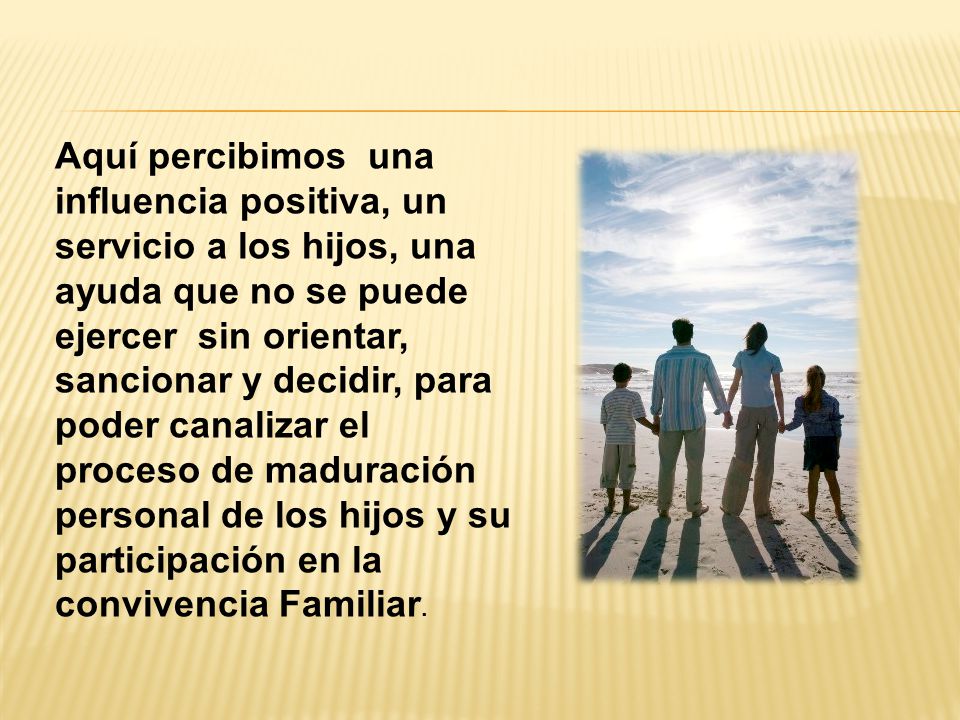 Aquí percibimos una influencia positiva, un servicio a los hijos, una ayuda que no se puede ejercer sin orientar, sancionar y decidir, para poder canalizar el proceso de maduración personal de los hijos y su participación en la convivencia Familiar.