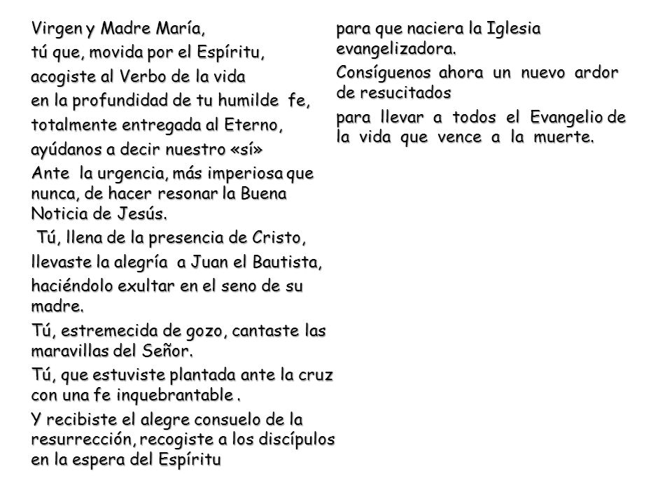 Virgen y Madre María, tú que, movida por el Espíritu, acogiste al Verbo de la vida en la profundidad de tu humilde fe, totalmente entregada al Eterno, ayúdanos a decir nuestro «sí» Ante la urgencia, más imperiosa que nunca, de hacer resonar la Buena Noticia de Jesús.