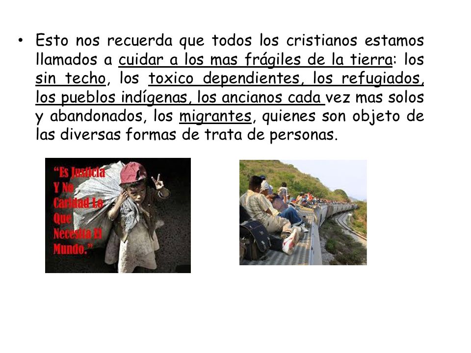 Esto nos recuerda que todos los cristianos estamos llamados a cuidar a los mas frágiles de la tierra: los sin techo, los toxico dependientes, los refugiados, los pueblos indígenas, los ancianos cada vez mas solos y abandonados, los migrantes, quienes son objeto de las diversas formas de trata de personas.
