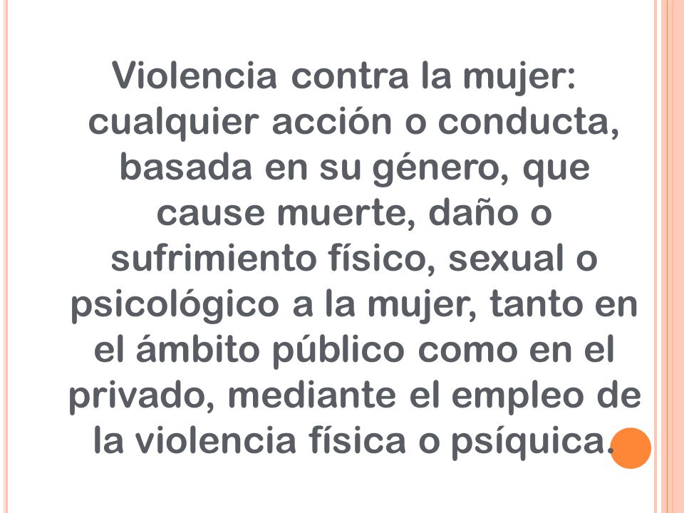 Violencia contra la mujer: cualquier acción o conducta, basada en su género, que cause muerte, daño o sufrimiento físico, sexual o psicológico a la mujer, tanto en el ámbito público como en el privado, mediante el empleo de la violencia física o psíquica.