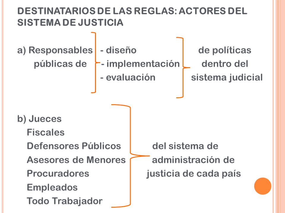 DESTINATARIOS DE LAS REGLAS: ACTORES DEL SISTEMA DE JUSTICIA a) Responsables - diseño de políticas públicas de - implementación dentro del - evaluación sistema judicial b) Jueces Fiscales Defensores Públicos del sistema de Asesores de Menores administración de Procuradores justicia de cada país Empleados Todo Trabajador