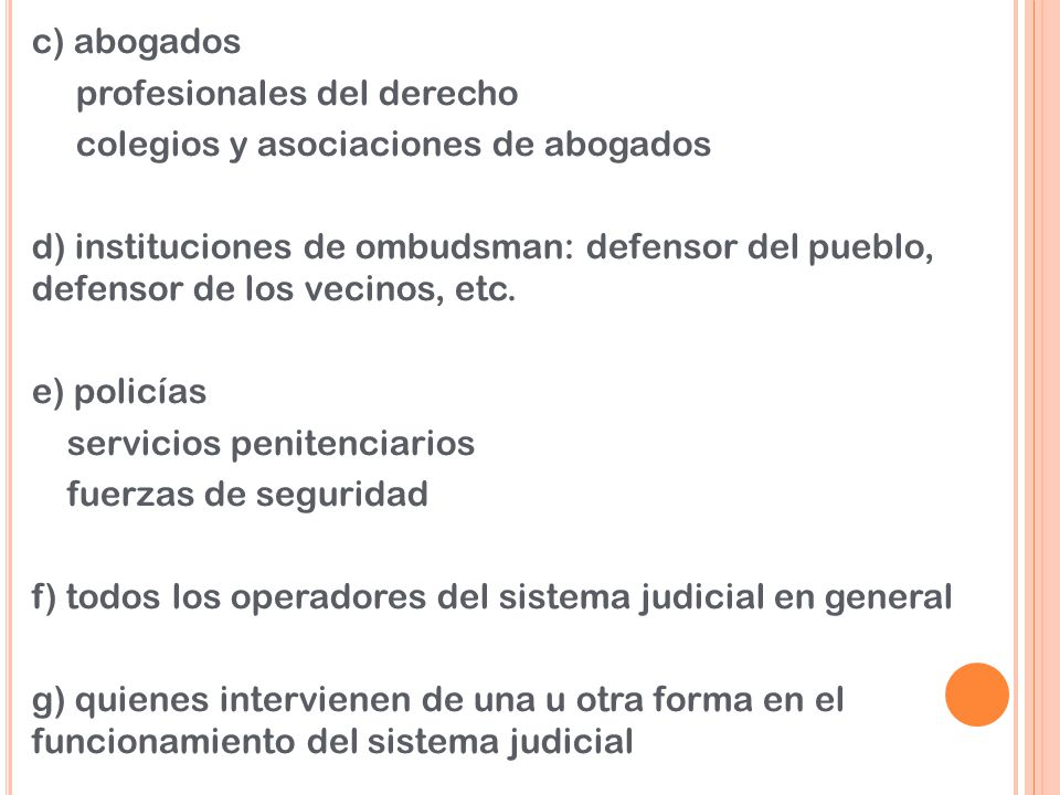 c) abogados profesionales del derecho colegios y asociaciones de abogados d) instituciones de ombudsman: defensor del pueblo, defensor de los vecinos, etc. e) policías servicios penitenciarios fuerzas de seguridad f) todos los operadores del sistema judicial en general g) quienes intervienen de una u otra forma en el funcionamiento del sistema judicial