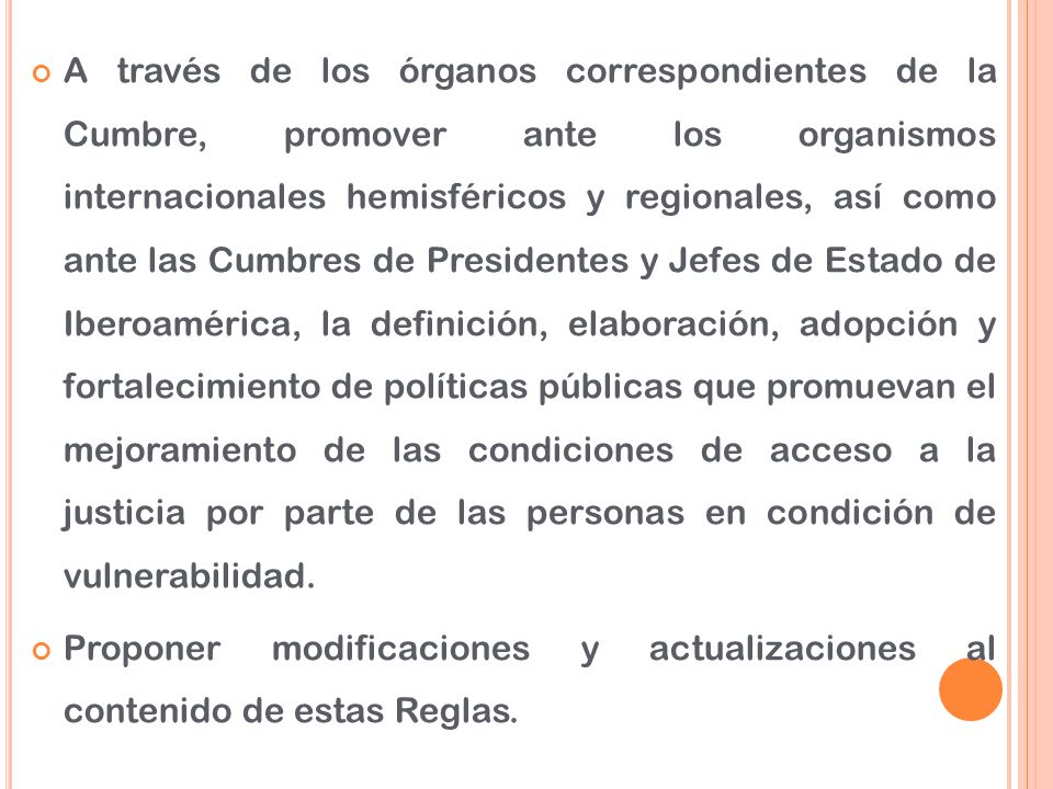 A través de los órganos correspondientes de la Cumbre, promover ante los organismos internacionales hemisféricos y regionales, así como ante las Cumbres de Presidentes y Jefes de Estado de Iberoamérica, la definición, elaboración, adopción y fortalecimiento de políticas públicas que promuevan el mejoramiento de las condiciones de acceso a la justicia por parte de las personas en condición de vulnerabilidad.