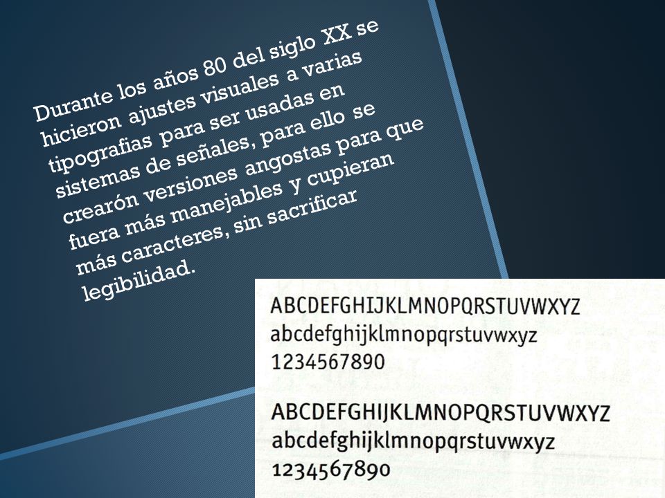 Durante los años 80 del siglo XX se hicieron ajustes visuales a varias tipografias para ser usadas en sistemas de señales, para ello se crearón versiones angostas para que fuera más manejables y cupieran más caracteres, sin sacrificar legibilidad.
